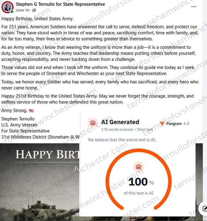 Facebook post from the "Stephen G Ternullo for State Representative" campaign page (June 14), with the "Pangram 4.0" AI-detection browser extension overlaid on top of it. Post text: "Happy Birthday, United States Army. For 251 years, American Soldiers have answered the call to serve, defend freedom, and protect our nation. They have stood watch in times of war and peace, sacrificing comfort, time with family, and, for far too many, their lives in service to something greater than themselves. As an Army veteran, I know that wearing the uniform is more than a job β it is a commitment to duty, honor, and country. The Army teaches that leadership means putting others before yourself, accepting responsibility, and never backing down from a challenge. Those values did not end when I took off the uniform. They continue to guide me today as I seek to serve the people of Stoneham and Winchester as your next State Representative. Today, we honor every Soldier who has served, every family who has sacrificed, and every hero who never came home. Happy 251st Birthday to the United States Army. May we never forget the courage, strength, and selfless service of those who have defended this great nation. Army Strong. Stephen Ternullo, U.S. Army Veteran, For State Representative, 31st Middlesex District (Stoneham & Winchester)." Attached is a graphic reading "HAPPY BIRTHDAY" over a military photo. The Pangram overlay reads "AI Generated," 175 words scanned Β· "Short text," with the verdict "We believe that this entire text is AI" and a gauge showing 100% "of this text is AI."