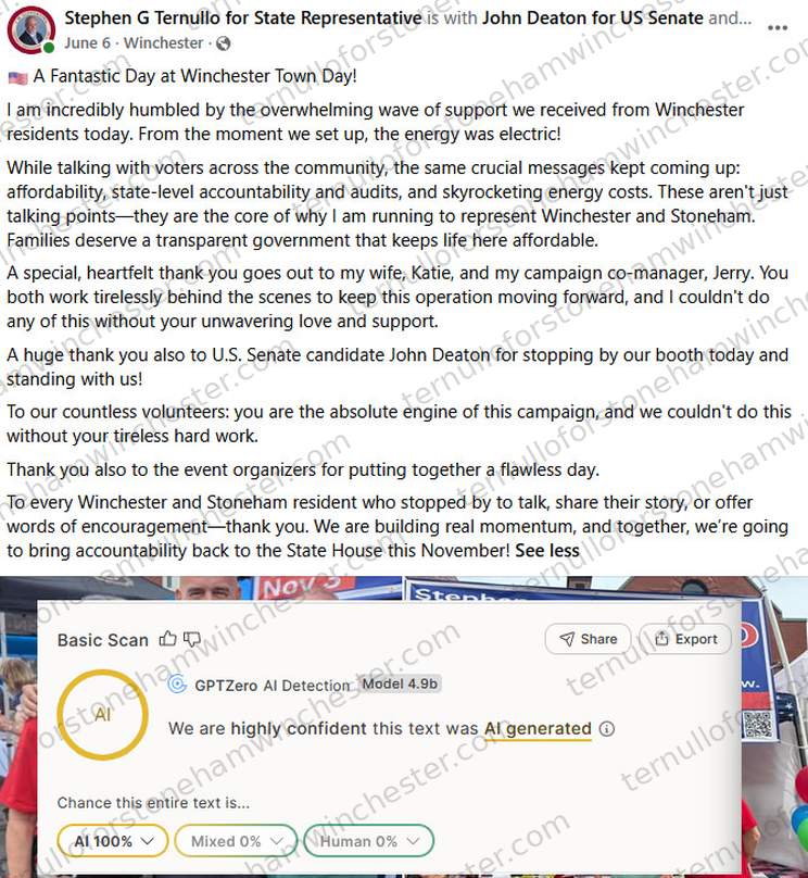 Facebook post from Stephen G Ternullo's campaign page, tagged as being "with John Deaton for US Senate and..." (June 6, Winchester), with the "GPTZero" AI-detection browser extension's "Basic Scan" overlaid below it. Post text: "A Fantastic Day at Winchester Town Day! I am incredibly humbled by the overwhelming wave of support we received from Winchester residents today. From the moment we set up, the energy was electric! While talking with voters across the community, the same crucial messages kept coming up: affordability, state-level accountability and audits, and skyrocketing energy costs. These aren't just talking points β they are the core of why I am running to represent Winchester and Stoneham. Families deserve a transparent government that keeps life here affordable. A special, heartfelt thank you goes out to my wife, Katie, and my campaign co-manager, Jerry. You both work tirelessly behind the scenes to keep this operation moving forward, and I couldn't do any of this without your unwavering love and support. A huge thank you also to U.S. Senate candidate John Deaton for stopping by our booth today and standing with us! To our countless volunteers: you are the absolute engine of this campaign, and we couldn't do this without your tireless hard work. Thank you also to the event organizers for putting together a flawless day. To every Winchester and Stoneham resident who stopped by to talk, share their story, or offer words of encouragement β thank you. We are building real momentum, and together, we're going to bring accountability back to the State House this November!" Attached is a photo from the event showing people at an outdoor booth with campaign signage reading "Nov 3" and "Stephen..." visible. The GPTZero "Basic Scan" overlay reads "We are highly confident this text was AI generated," breaking the text down as AI 100%, Mixed 0%, Human 0%.