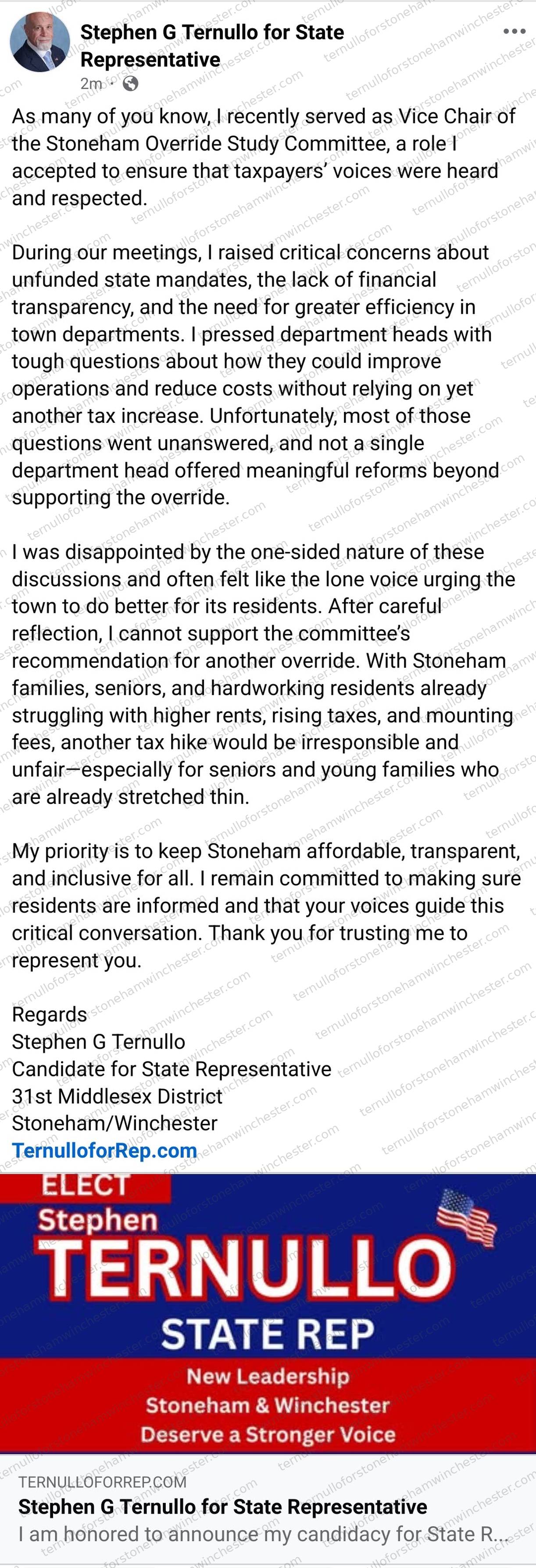 Facebook post from the "Stephen G Ternullo for State Representative" campaign page (posted 2 minutes before the screenshot), announcing that Ternullo will not support the Stoneham Override Study Committee's recommendation. Full text: "As many of you know, I recently served as Vice Chair of the Stoneham Override Study Committee, a role I accepted to ensure that taxpayers' voices were heard and respected. During our meetings, I raised critical concerns about unfunded state mandates, the lack of financial transparency, and the need for greater efficiency in town departments. I pressed department heads with tough questions about how they could improve operations and reduce costs without relying on yet another tax increase. Unfortunately, most of those questions went unanswered, and not a single department head offered meaningful reforms beyond supporting the override. I was disappointed by the one-sided nature of these discussions and often felt like the lone voice urging the town to do better for its residents. After careful reflection, I cannot support the committee's recommendation for another override. With Stoneham families, seniors, and hardworking residents already struggling with higher rents, rising taxes, and mounting fees, another tax hike would be irresponsible and unfairβespecially for seniors and young families who are already stretched thin. My priority is to keep Stoneham affordable, transparent, and inclusive for all. I remain committed to making sure residents are informed and that your voices guide this critical conversation. Thank you for trusting me to represent you. Regards, Stephen G Ternullo, Candidate for State Representative, 31st Middlesex District, Stoneham/Winchester, TernulloforRep.com"
Below the text is a shared campaign-website preview: a blue and red graphic reading "ELECT Stephen TERNULLO STATE REP β New Leadership β Stoneham & Winchester Deserve a Stronger Voice," linking to ternulloforrep.com, headlined "Stephen G Ternullo for State Representative" with preview text "I am honored to announce my candidacy for State R..." No other commenters or redactions appear in the image.