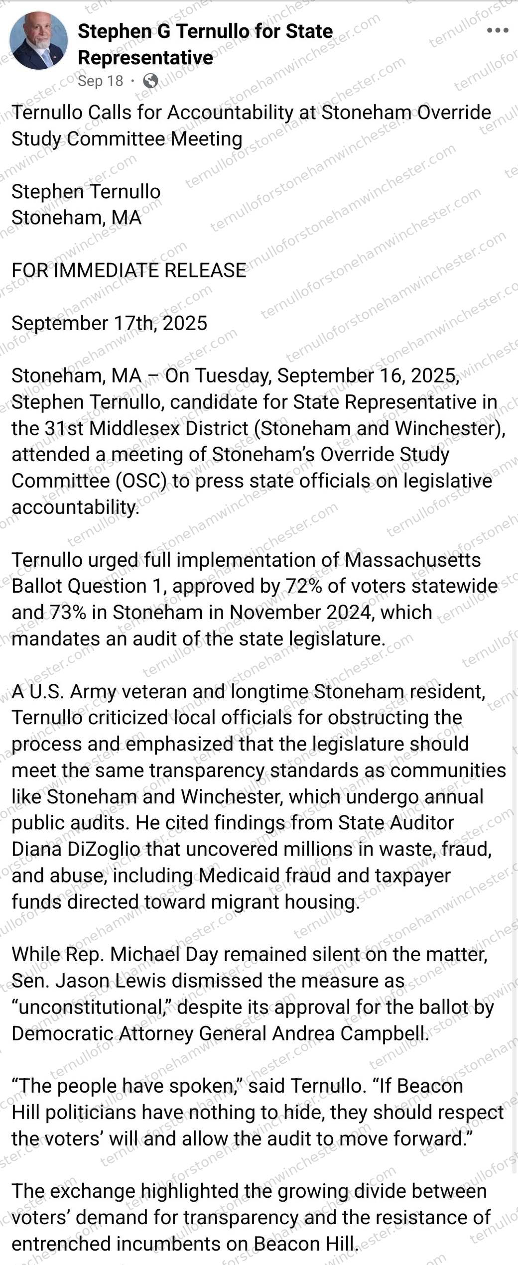 Facebook post from the "Stephen G Ternullo for State Representative" campaign page (Sep 18), sharing a press release. Headline: "Ternullo Calls for Accountability at Stoneham Override Study Committee Meeting." Full press release text: "Stephen Ternullo, Stoneham, MA. FOR IMMEDIATE RELEASE, September 17th, 2025. Stoneham, MA β On Tuesday, September 16, 2025, Stephen Ternullo, candidate for State Representative in the 31st Middlesex District (Stoneham and Winchester), attended a meeting of Stoneham's Override Study Committee (OSC) to press state officials on legislative accountability. Ternullo urged full implementation of Massachusetts Ballot Question 1, approved by 72% of voters statewide and 73% in Stoneham in November 2024, which mandates an audit of the state legislature. A U.S. Army veteran and longtime Stoneham resident, Ternullo criticized local officials for obstructing the process and emphasized that the legislature should meet the same transparency standards as communities like Stoneham and Winchester, which undergo annual public audits. He cited findings from State Auditor Diana DiZoglio that uncovered millions in waste, fraud, and abuse, including Medicaid fraud and taxpayer funds directed toward migrant housing. While Rep. Michael Day remained silent on the matter, Sen. Jason Lewis dismissed the measure as 'unconstitutional,' despite its approval for the ballot by Democratic Attorney General Andrea Campbell. 'The people have spoken,' said Ternullo. 'If Beacon Hill politicians have nothing to hide, they should respect the voters' will and allow the audit to move forward.' The exchange highlighted the growing divide between voters' demand for transparency and the resistance of entrenched incumbents on Beacon Hill." No comments or redactions appear in the image.