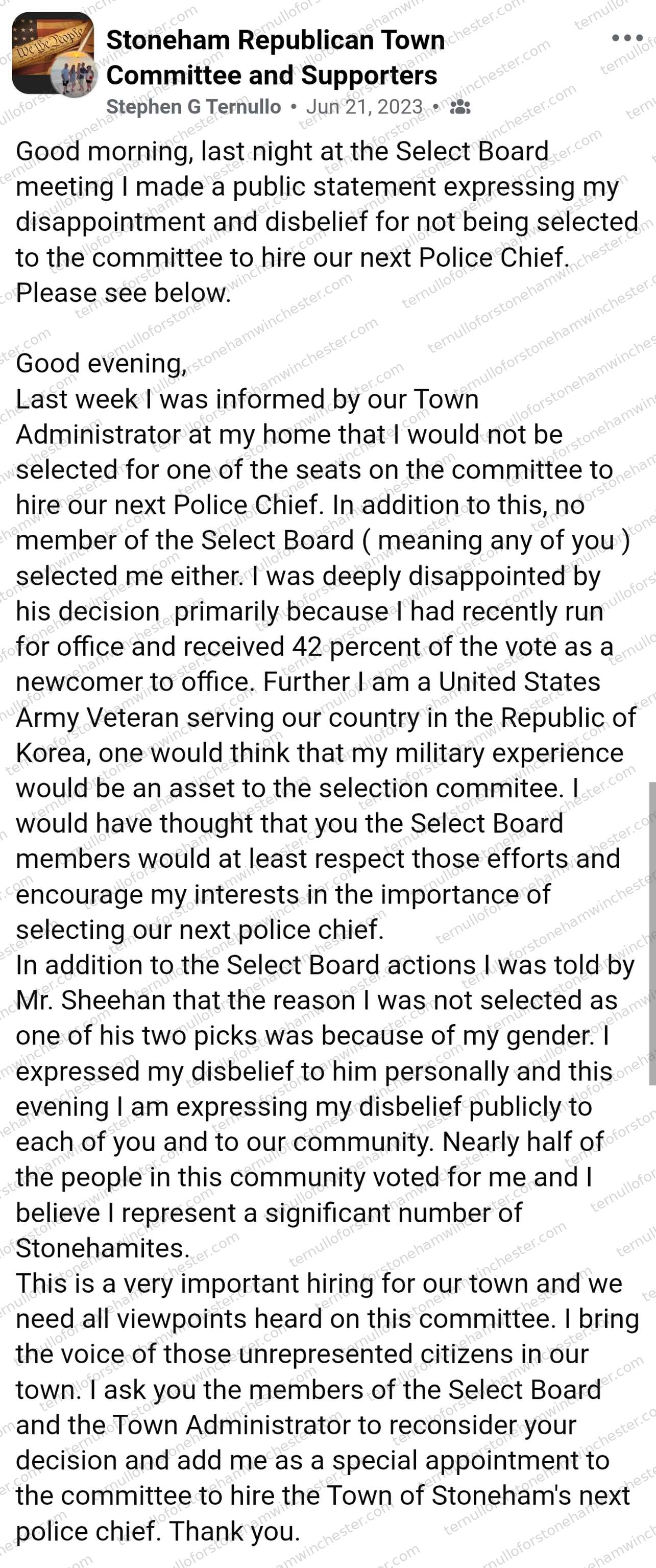 Facebook post in the "Stoneham Republican Town Committee and Supporters" group by Stephen G Ternullo (Jun 21, 2023), sharing his public statement to the Select Board about being excluded from the police chief hiring committee. Text: "Good morning, last night at the Select Board meeting I made a public statement expressing my disappointment and disbelief for not being selected to the committee to hire our next Police Chief. Please see below.
Good evening, Last week I was informed by our Town Administrator at my home that I would not be selected for one of the seats on the committee to hire our next Police Chief. In addition to this, no member of the Select Board (meaning any of you) selected me either. I was deeply disappointed by his decision primarily because I had recently run for office and received 42 percent of the vote as a newcomer to office. Further I am a United States Army Veteran serving our country in the Republic of Korea, one would think that my military experience would be an asset to the selection commitee. I would have thought that you the Select Board members would at least respect those efforts and encourage my interests in the importance of selecting our next police chief.
In addition to the Select Board actions I was told by Mr. Sheehan that the reason I was not selected as one of his two picks was because of my gender. I expressed my disbelief to him personally and this evening I am expressing my disbelief publicly to each of you and to our community. Nearly half of the people in this community voted for me and I believe I represent a significant number of Stonehamites.
This is a very important hiring for our town and we need all viewpoints heard on this committee. I bring the voice of those unrepresented citizens in our town. I ask you the members of the Select Board and the Town Administrator to reconsider your decision and add me as a special appointment to the committee to hire the Town of Stoneham's next police chief. Thank you." No comments or redactions appear in the image.