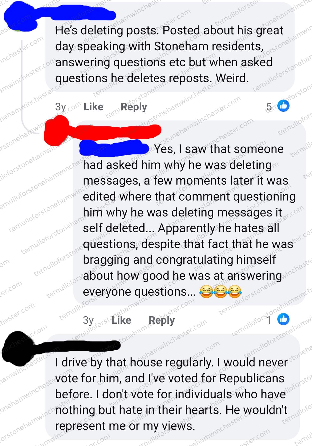Facebook comment thread (from about three years before the screenshot) in which three redacted commenters discuss Stephen Ternullo deleting his own posts and comments, and say they won't vote for him. Transcript β User A (redacted): "He's deleting posts. Posted about his great day speaking with Stoneham residents, answering questions etc but when asked questions he deletes reposts. Weird." User B (redacted): "Yes, I saw that someone had asked him why he was deleting messages, a few moments later it was edited where that comment questioning him why he was deleting messages itself deleted... Apparently he hates all questions, despite that fact that he was bragging and congratulating himself about how good he was at answering everyone questions... πππ" User C (redacted): "I drive by that house regularly. I would never vote for him, and I've voted for Republicans before. I don't vote for individuals who have nothing but hate in their hearts. He wouldn't represent me or my views."